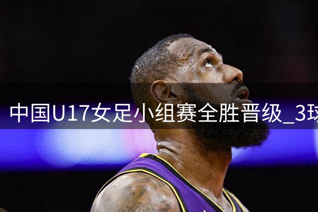 中国U17女足小组赛全胜晋级 3球完胜曼城青年队