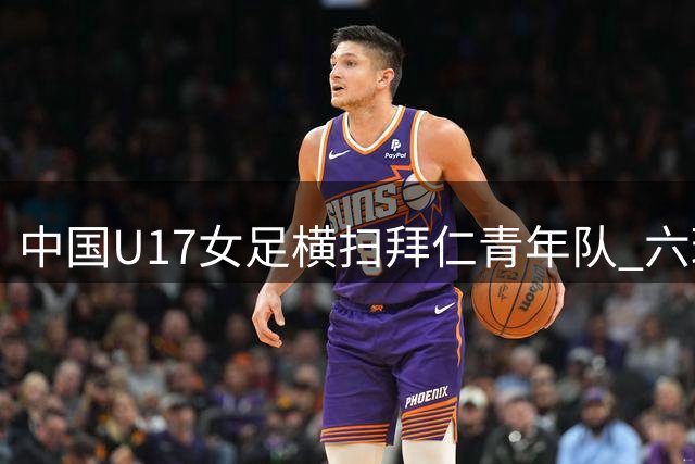 中国U17女足横扫拜仁青年队 六球狂胜展现青春风暴