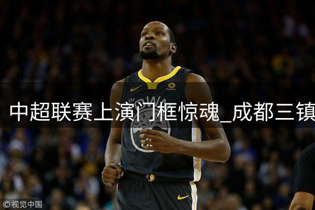 中超联赛上演门框惊魂 成都三镇半场互交白卷