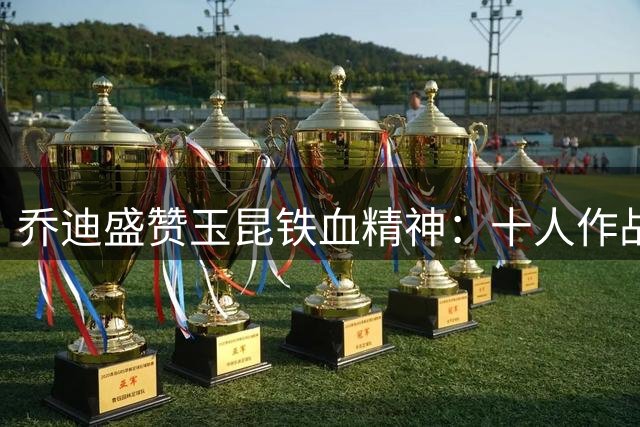 乔迪盛赞玉昆铁血精神：十人作战仍逆转 足协杯上演奇迹之战