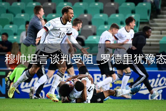 穆帅坦言谈判受阻 罗德里犹豫态度引质疑