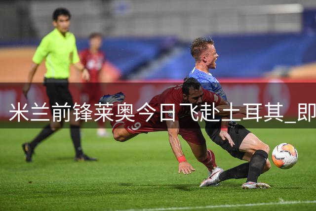 米兰前锋莱奥今日飞赴土耳其 即将加盟加拉塔萨雷