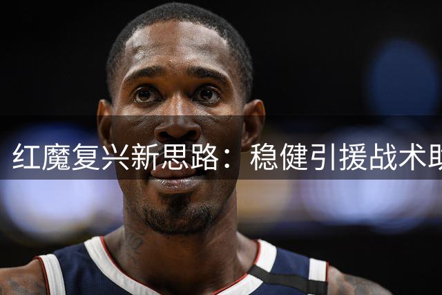 红魔复兴新思路：稳健引援战术助力卡里克打造专属曼联DNA