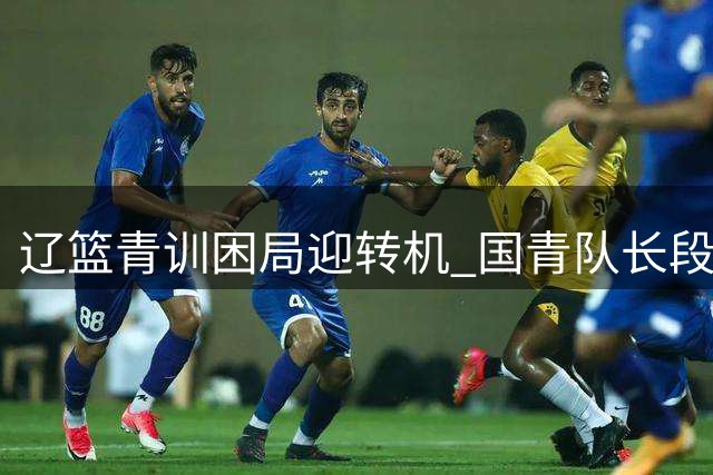 辽篮青训困局迎转机 国青队长段睿骐或成后场新答案