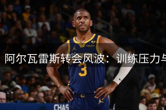 阿尔瓦雷斯转会风波：训练压力与心理辅导的背后故事