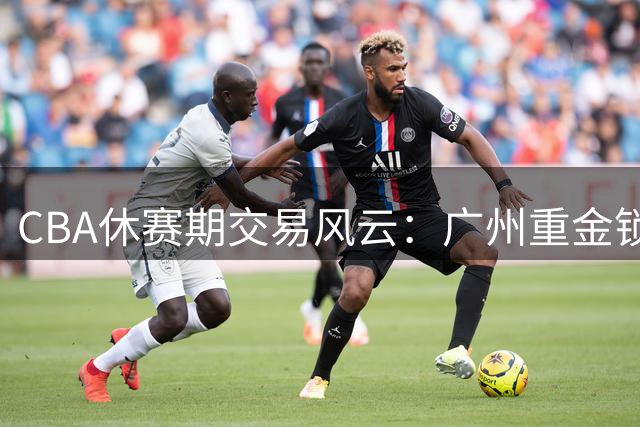 CBA休赛期交易风云：广州重金锁定状元签 北控抢得贾尔斯优先权